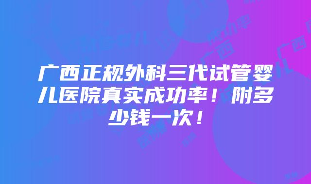 广西正规外科三代试管婴儿医院真实成功率！附多少钱一次！