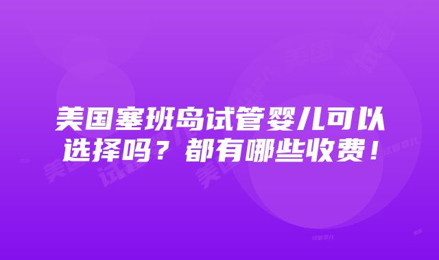 美国塞班岛试管婴儿可以选择吗？都有哪些收费！