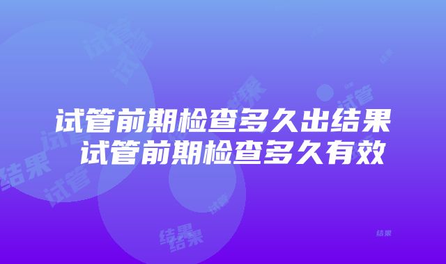 试管前期检查多久出结果 试管前期检查多久有效