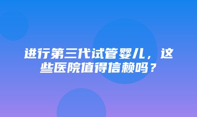 进行第三代试管婴儿，这些医院值得信赖吗？