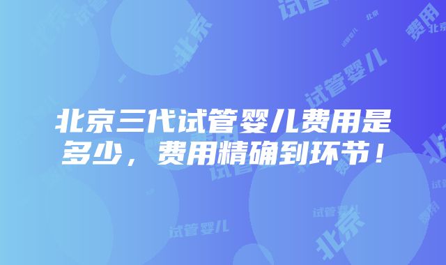 北京三代试管婴儿费用是多少，费用精确到环节！