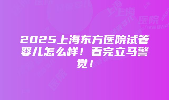 2025上海东方医院试管婴儿怎么样！看完立马警觉！