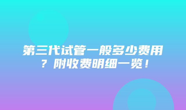 第三代试管一般多少费用？附收费明细一览！