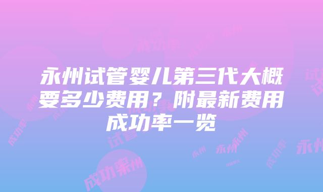 永州试管婴儿第三代大概要多少费用？附最新费用成功率一览