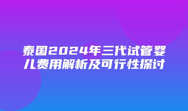 泰国2024年三代试管婴儿费用解析及可行性探讨