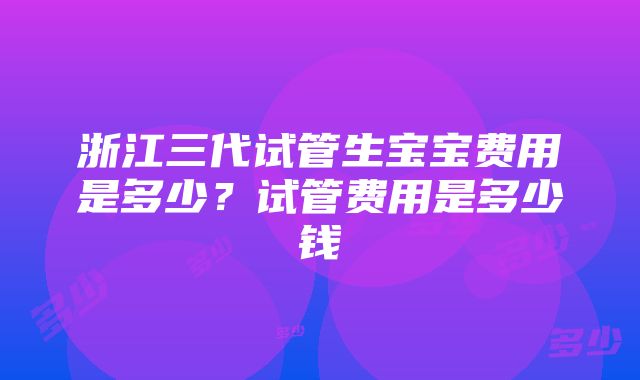 浙江三代试管生宝宝费用是多少？试管费用是多少钱