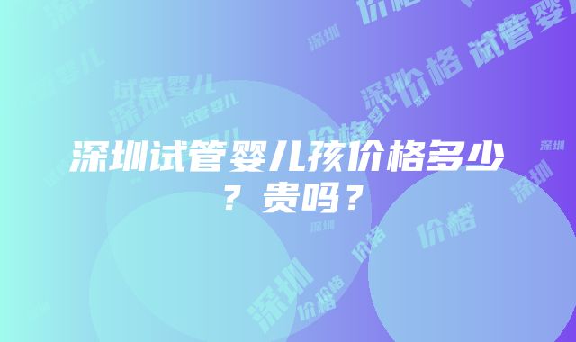 深圳试管婴儿孩价格多少？贵吗？