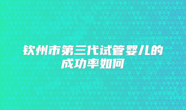 钦州市第三代试管婴儿的成功率如何