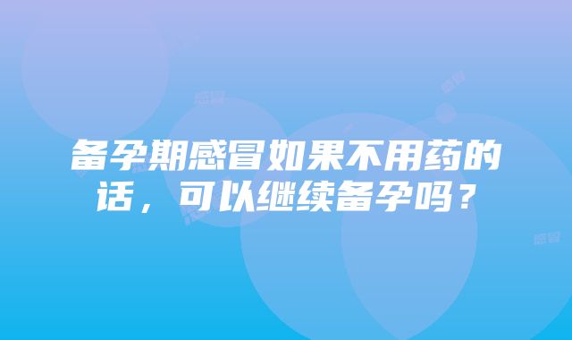 备孕期感冒如果不用药的话，可以继续备孕吗？