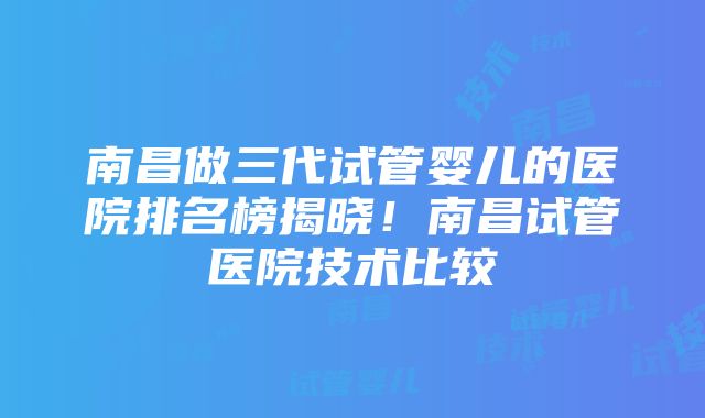 南昌做三代试管婴儿的医院排名榜揭晓！南昌试管医院技术比较