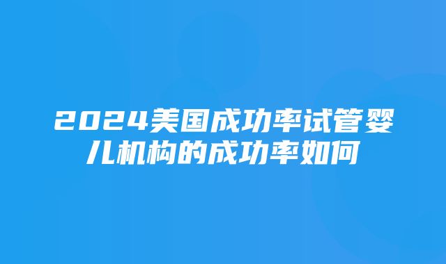 2024美国成功率试管婴儿机构的成功率如何