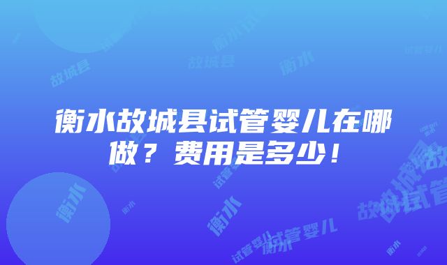 衡水故城县试管婴儿在哪做？费用是多少！