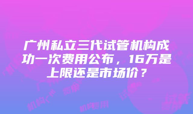 广州私立三代试管机构成功一次费用公布，16万是上限还是市场价？