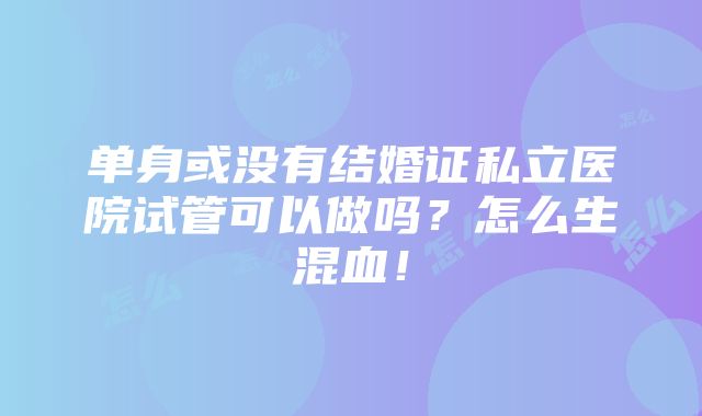 单身或没有结婚证私立医院试管可以做吗？怎么生混血！