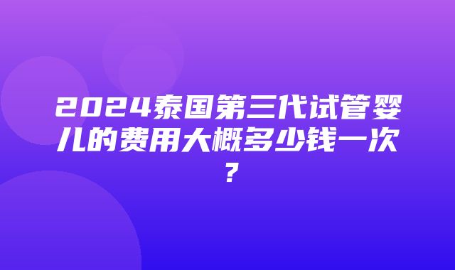 2024泰国第三代试管婴儿的费用大概多少钱一次？