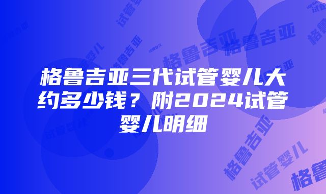 格鲁吉亚三代试管婴儿大约多少钱？附2024试管婴儿明细