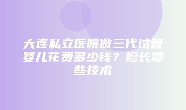 大连私立医院做三代试管婴儿花费多少钱？擅长哪些技术