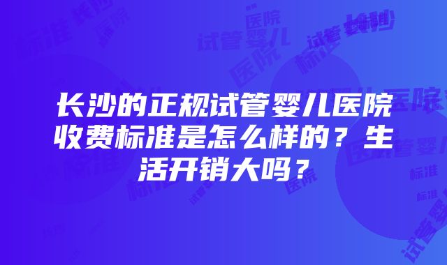 长沙的正规试管婴儿医院收费标准是怎么样的？生活开销大吗？