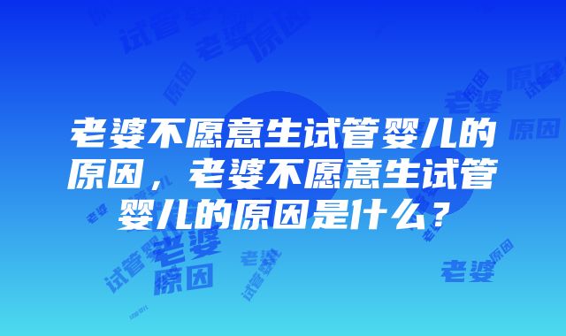 老婆不愿意生试管婴儿的原因，老婆不愿意生试管婴儿的原因是什么？