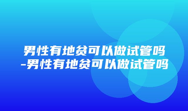 男性有地贫可以做试管吗-男性有地贫可以做试管吗