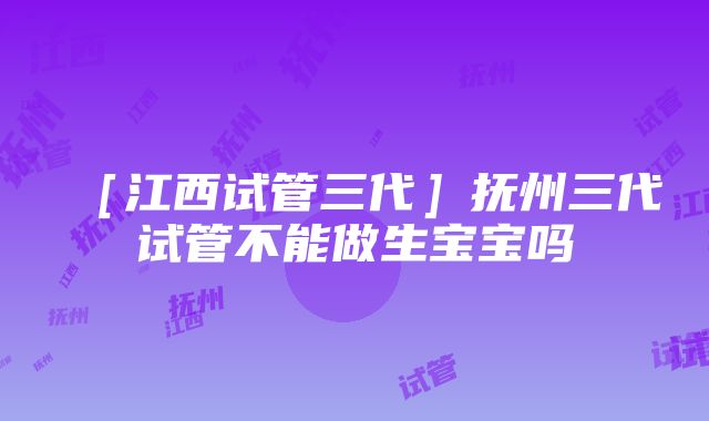 ［江西试管三代］抚州三代试管不能做生宝宝吗