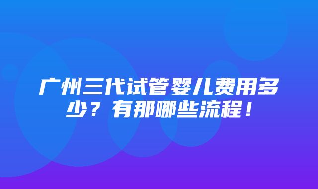 广州三代试管婴儿费用多少？有那哪些流程！