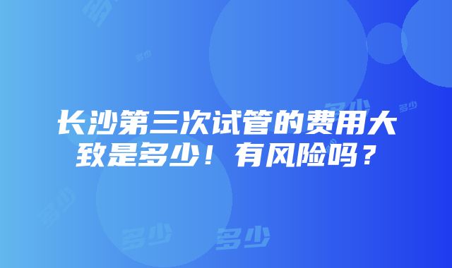 长沙第三次试管的费用大致是多少！有风险吗？