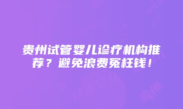 贵州试管婴儿诊疗机构推荐？避免浪费冤枉钱！