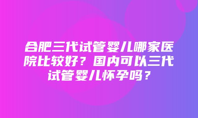 合肥三代试管婴儿哪家医院比较好？国内可以三代试管婴儿怀孕吗？