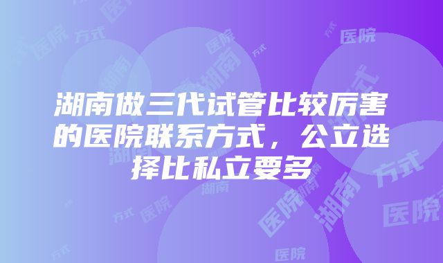 湖南做三代试管比较厉害的医院联系方式，公立选择比私立要多