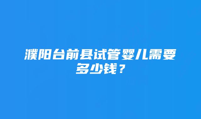 濮阳台前县试管婴儿需要多少钱？