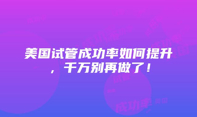 美国试管成功率如何提升，千万别再做了！