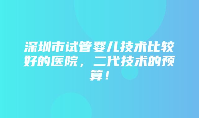 深圳市试管婴儿技术比较好的医院，二代技术的预算！