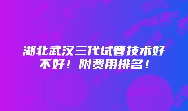 湖北武汉三代试管技术好不好！附费用排名！