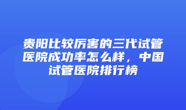 贵阳比较厉害的三代试管医院成功率怎么样，中国试管医院排行榜