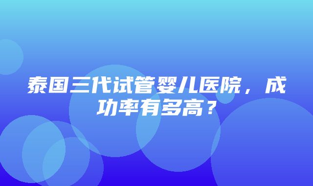 泰国三代试管婴儿医院，成功率有多高？