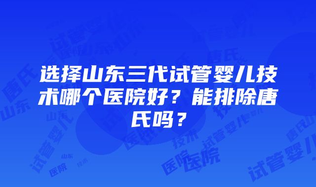 选择山东三代试管婴儿技术哪个医院好？能排除唐氏吗？