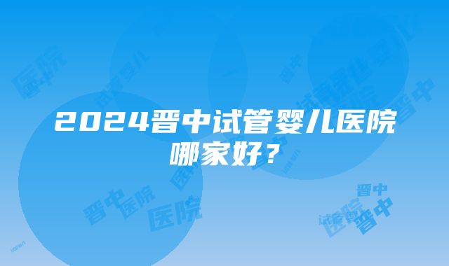 2024晋中试管婴儿医院哪家好？