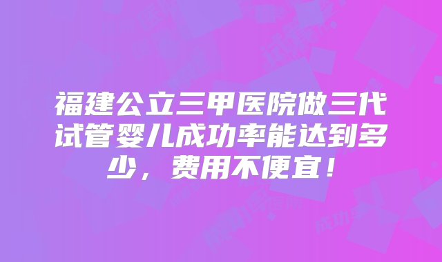 福建公立三甲医院做三代试管婴儿成功率能达到多少，费用不便宜！