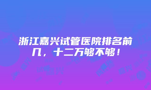 浙江嘉兴试管医院排名前几，十二万够不够！