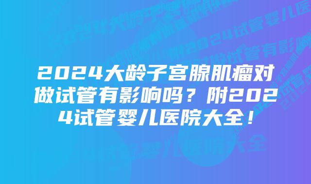 2024大龄子宫腺肌瘤对做试管有影响吗？附2024试管婴儿医院大全！