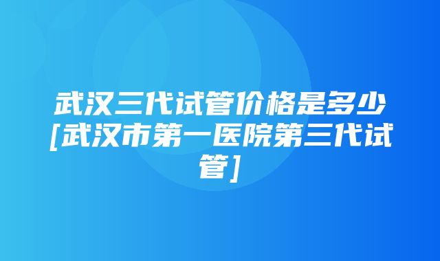 武汉三代试管价格是多少[武汉市第一医院第三代试管]