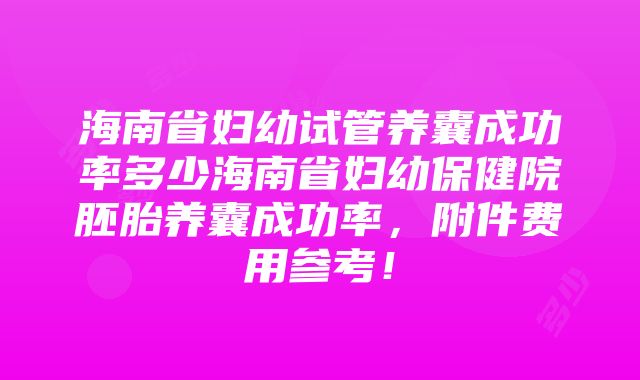 海南省妇幼试管养囊成功率多少海南省妇幼保健院胚胎养囊成功率，附件费用参考！