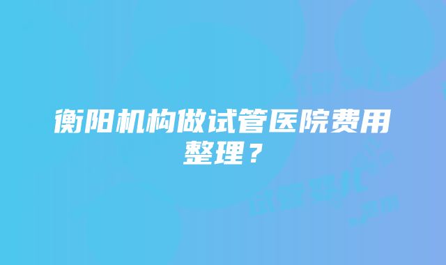 衡阳机构做试管医院费用整理？