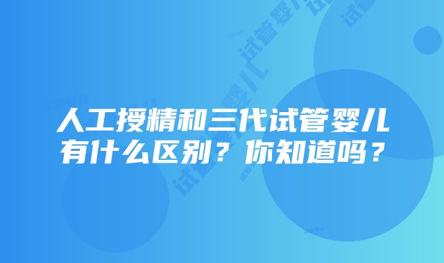 人工授精和三代试管婴儿有什么区别？你知道吗？