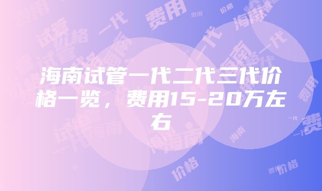 海南试管一代二代三代价格一览，费用15-20万左右