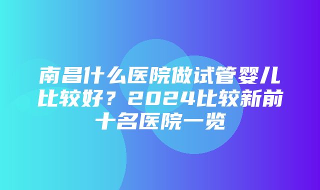 南昌什么医院做试管婴儿比较好？2024比较新前十名医院一览