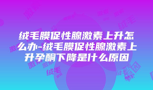 绒毛膜促性腺激素上升怎么办-绒毛膜促性腺激素上升孕酮下降是什么原因