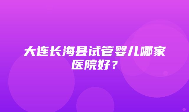 大连长海县试管婴儿哪家医院好？