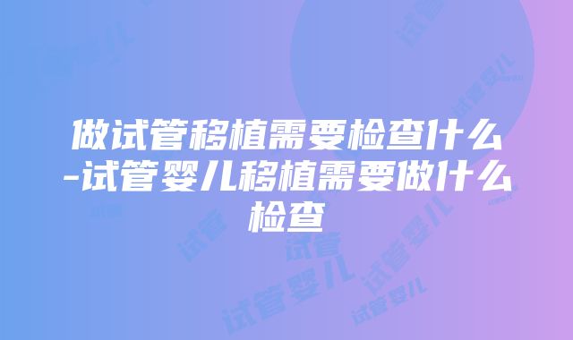 做试管移植需要检查什么-试管婴儿移植需要做什么检查